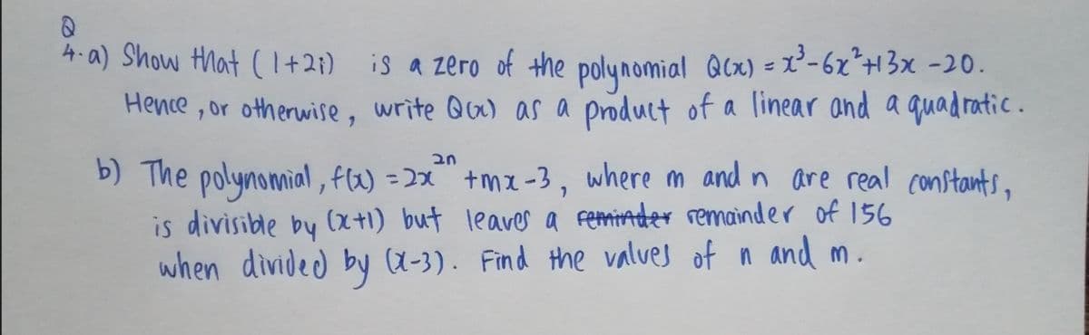 4-a) Show that (1I+2;) is a zero of the polynomial Qcx) = x²-6x*H3x -20.
Hence , or otherwise, write Qu) as a product of a linear and a quadratic.
b) The polynomial, fW) =2x" +mx-3, where m and n are real constants,
is divisible by (x+1) but leaver a femiader remainder of 156
when divided by (X-3). Find the values of n and m.
