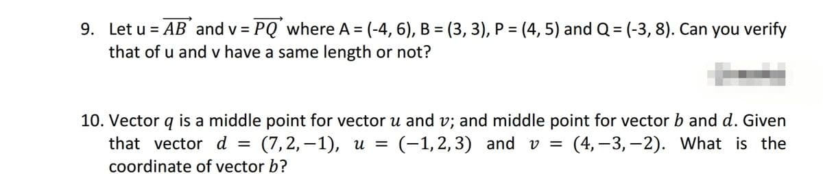 9. Let u=AB and v = PQ where A = (-4, 6), B = (3, 3), P = (4, 5) and Q = (-3, 8). Can you verify
that of u and v have a same length or not?
10. Vector q is a middle point for vector u and v; and middle point for vector b and d. Given
that vector d = (7,2,-1), u = (-1,2,3) and v = (4,-3,-2). What is the
coordinate of vector b?