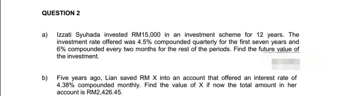 QUESTION 2
a)
b)
Izzati Syuhada invested RM15,000 in an investment scheme for 12 years. The
investment rate offered was 4.5% compounded quarterly for the first seven years and
6% compounded every two months for the rest of the periods. Find the future value of
the investment.
Five years ago, Lian saved RM X into an account that offered an interest rate of
4.38% compounded monthly. Find the value of X if now the total amount in her
account is RM2,426.45.