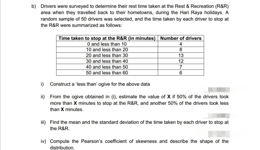 b) Drivers were surveyed to determine their rest time taken at the Rest & Recreation (R&R)
area when they travelled back to their hometowns, during the Hari Raya holidays. A
random sample of 50 drivers was selected, and the time taken by each driver to stop at
the R&R were summarized as follows:
Time taken to stop at the R&R (in minutes) Number of drivers
4
8
0 and less than 10
10 and less than 20
20 and less than 30
30 and less than 40
40 and less than 50
13
12
7
50 and less than 60
6
i) Construct a 'less than' ogive for the above data
ii) From the ogive obtained in (i), estimate the value of X if 50% of the drivers took
more than X minutes to stop at the R&R, and another 50% of the drivers took less
than X minutes.
iii) Find the mean and the standard deviation of the time taken by each driver to stop at
the R&R.
iv) Compute the Pearson's coefficient of skewness and describe the shape of the
distribution.