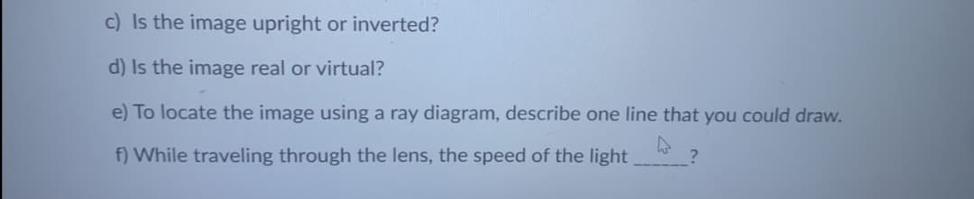 c) Is the image upright or inverted?
d) Is the image real or virtual?
e) To locate the image using a ray diagram, describe one line that you could draw.
f) While traveling through the lens, the speed of the light
