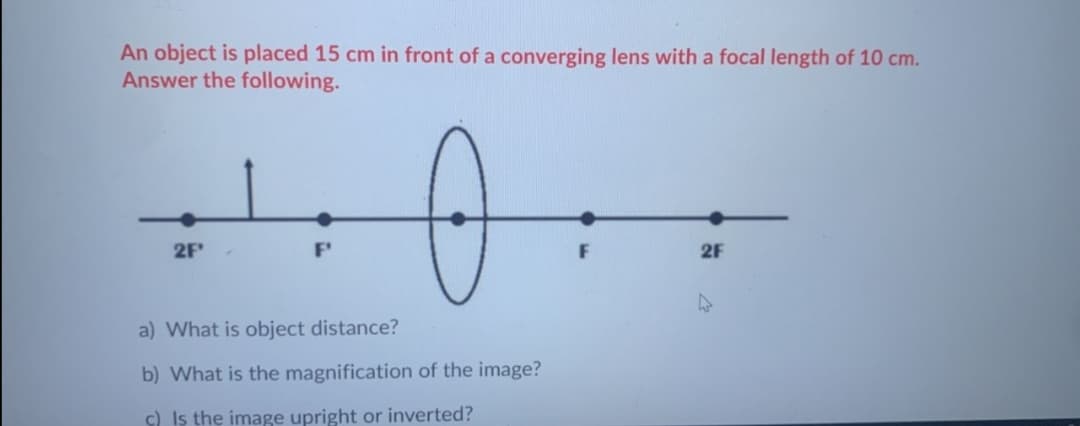 An object is placed 15 cm in front of a converging lens with a focal length of 10 cm.
Answer the following.
2F
F
2F
a) What is object distance?
b) What is the magnification of the image?
c) Is the image upright or inverted?
