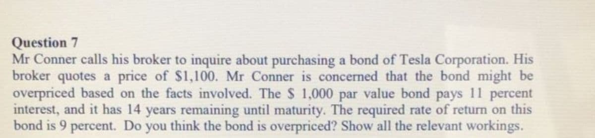 Question 7
Mr Conner calls his broker to inquire about purchasing a bond of Tesla Corporation. His
broker quotes a price of $1,100. Mr Conner is concerned that the bond might be
overpriced based on the facts involved. The $ 1,000 par value bond pays 11 percent
interest, and it has 14 years remaining until maturity. The required rate of return on this
bond is 9 percent. Do you think the bond is overpriced? Show all the relevant workings.