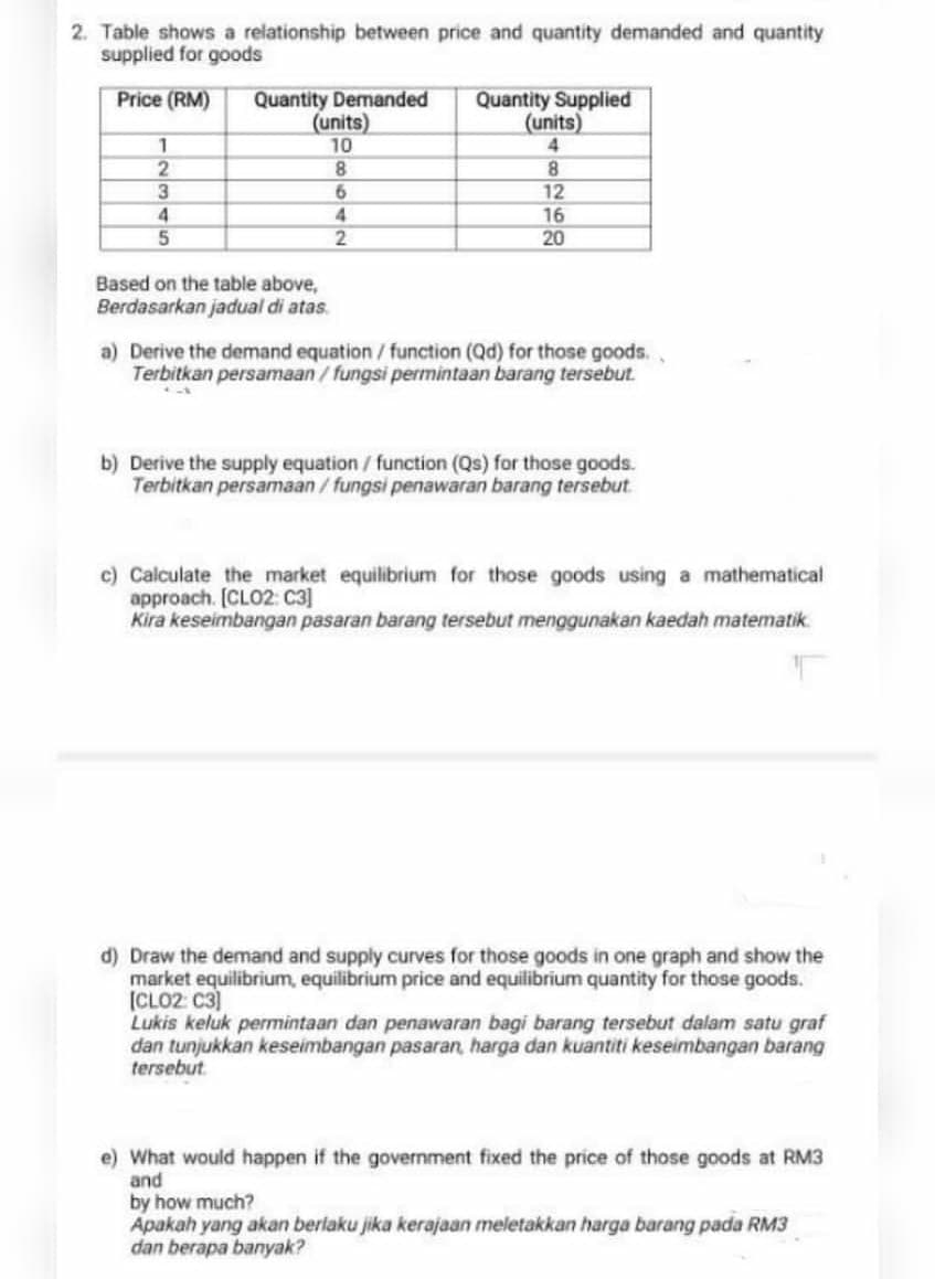 2. Table shows a relationship between price and quantity demanded and quantity
supplied for goods
Quantity Demanded
(units)
10
Price (RM)
Quantity Supplied
(units)
1
4.
8.
12
16
20
3.
4.
4.
Based on the table above,
Berdasarkan jadual di atas.
a) Derive the demand equation / function (Qd) for those goods.
Terbitkan persamaan/ fungsi permintaan barang tersebut.
b) Derive the supply equation/ function (Qs) for those goods.
Terbitkan persamaan/fungsi penawaran barang tersebut
c) Calculate the market equilibrium for those goods using a mathematical
approach. [CLO2: C3]
Kira keseimbangan pasaran barang tersebut menggunakan kaedah matematik.
d) Draw the demand and supply curves for those goods in one graph and show the
market equilibrium, equilibrium price and equilibrium quantity for those goods.
(CLO2: C3)
Lukis keluk permintaan dan penawaran bagi barang tersebut dalam satu graf
dan tunjukkan keseimbangan pasaran, harga dan kuantiti keseimbangan barang
tersebut.
e) What would happen if the government fixed the price of those goods at RM3
and
by how much?
Apakah yang akan berlaku jika kerajaan meletakkan harga barang pada RM3
dan berapa banyak?
