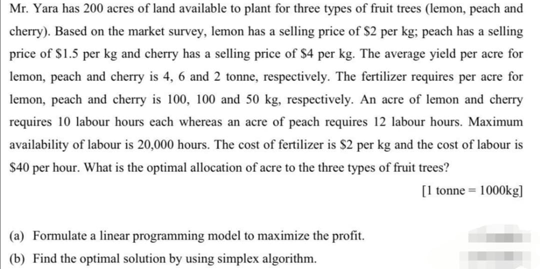 Mr. Yara has 200 acres of land available to plant for three types of fruit trees (lemon, peach and
cherry). Based on the market survey, lemon has a selling price of $2 per kg; peach has a selling
price of $1.5 per kg and cherry has a selling price of $4 per kg. The average yield per acre for
lemon, peach and cherry is 4, 6 and 2 tonne, respectively. The fertilizer requires per acre for
lemon, peach and cherry is 100, 100 and 50 kg, respectively. An acre of lemon and cherry
requires 10 labour hours each whereas an acre of peach requires 12 labour hours. Maximum
availability of labour is 20,000 hours. The cost of fertilizer is $2 per kg and the cost of labour is
$40 per hour. What is the optimal allocation of acre to the three types of fruit trees?
[1 tonne = 1000kg]
(a) Formulate a linear programming model to maximize the profit.
(b) Find the optimal solution by using simplex algorithm.