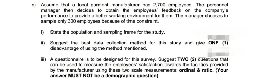 c) Assume that a local garment manufacturer has 2,700 employees. The personnel
manager then decides to obtain the employees' feedback on the company's
performance to provide a better working environment for them. The manager chooses to
sample only 300 employees because of time constraint.
i) State the population and sampling frame for the study.
ii)
Suggest the best data collection method for this study and give ONE (1)
disadvantage of using the method mentioned.
iii) A questionnaire is to be designed for this survey. Suggest TWO (2) questions that
can be used to measure the employees' satisfaction towards the facilities provided
by the manufacturer using these two scale measurements: ordinal & ratio. (Your
answer MUST NOT be a demographic question)