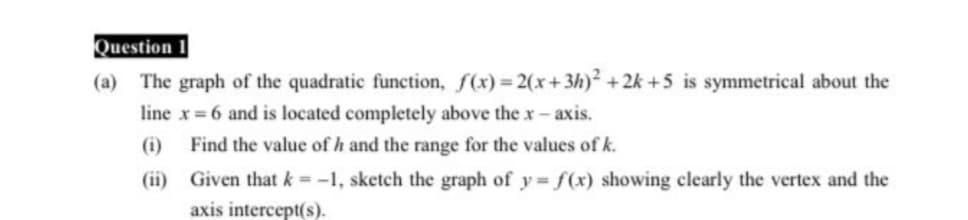 Question 1
The graph of the quadratic function, f(x)= 2(x+3h)² + 2k +5 is symmetrical about the
line x =6 and is located completely above the x-axis.
(a)
(i)
Find the value of h and the range for the values of k.
(ii) Given that k = -1, sketch the graph of y= f(x) showing clearly the vertex and the
axis intercept(s).
