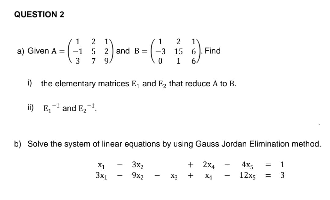 QUESTION 2
1
1
14-(2) and B- ( 23 ) Finc
5 = -3
15
6
3
7
0 1
6.
i) the elementary matrices E₁ and E₂ that reduce A to B.
ii) E₁
a) Given A =
-1
and E₂
9.
b) Solve the system of linear equations by using Gauss Jordan Elimination method.
4x5 = 1
3x2
12x5
= 3
9x2
X1
3x1
+
X3 +
2X4
X4
-