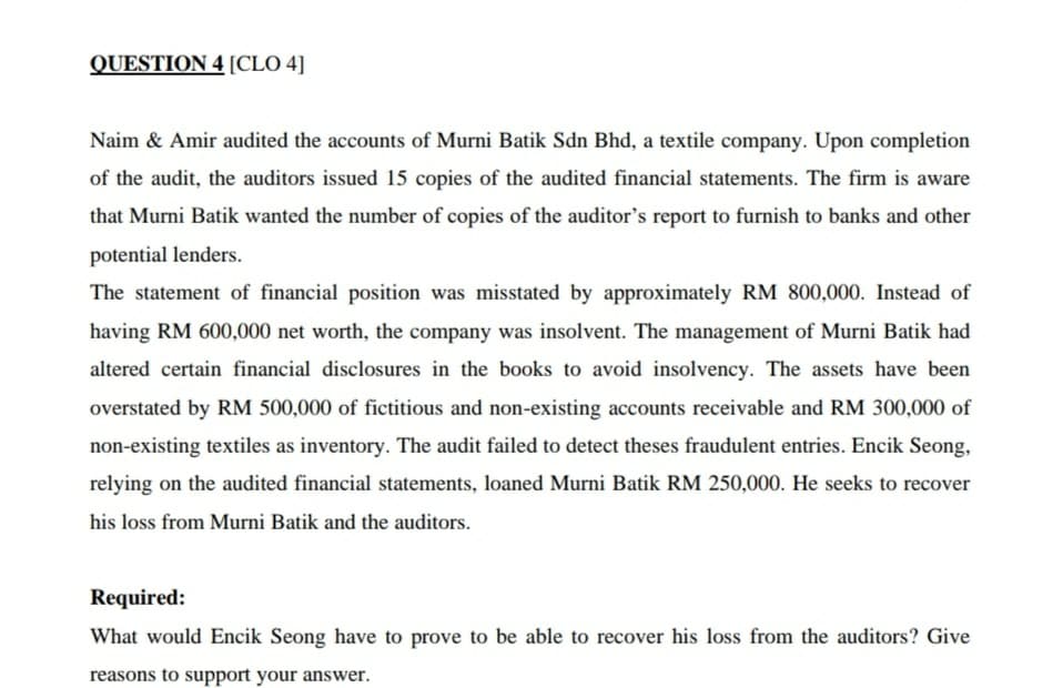 QUESTION 4 [CLO 4]
Naim & Amir audited the accounts of Murni Batik Sdn Bhd, a textile company. Upon completion
of the audit, the auditors issued 15 copies of the audited financial statements. The firm is aware
that Murni Batik wanted the number of copies of the auditor's report to furnish to banks and other
potential lenders.
The statement of financial position was misstated by approximately RM 800,000. Instead of
having RM 600,000 net worth, the company was insolvent. The management of Murni Batik had
altered certain financial disclosures in the books to avoid insolvency. The assets have been
overstated by RM 500,000 of fictitious and non-existing accounts receivable and RM 300,000 of
non-existing textiles as inventory. The audit failed to detect theses fraudulent entries. Encik Seong,
relying on the audited financial statements, loaned Murni Batik RM 250,000. He seeks to recover
his loss from Murni Batik and the auditors.
Required:
What would Encik Seong have to prove to be able to recover his loss from the auditors? Give
reasons to support your answer.
