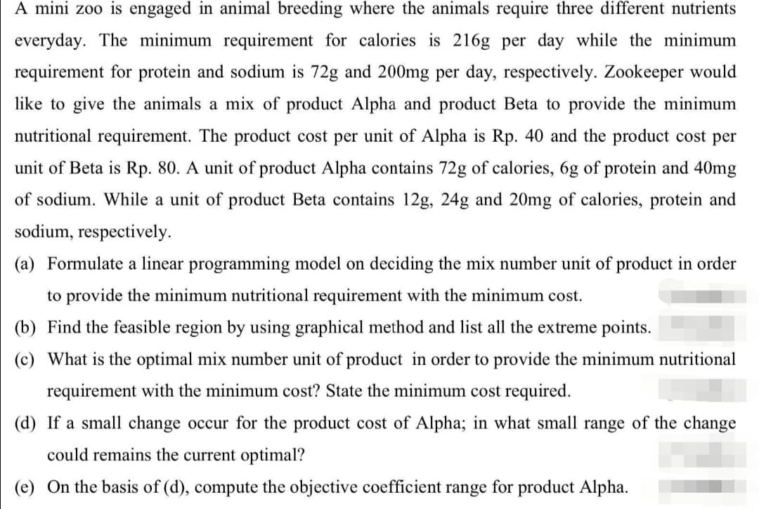A mini zoo is engaged in animal breeding where the animals require three different nutrients
everyday. The minimum requirement for calories is 216g per day while the minimum
requirement for protein and sodium is 72g and 200mg per day, respectively. Zookeeper would
like to give the animals a mix of product Alpha and product Beta to provide the minimum
nutritional requirement. The product cost per unit of Alpha is Rp. 40 and the product cost per
unit of Beta is Rp. 80. A unit of product Alpha contains 72g of calories, 6g of protein and 40mg
of sodium. While a unit of product Beta contains 12g, 24g and 20mg of calories, protein and
sodium, respectively.
(a) Formulate a linear programming model on deciding the mix number unit of product in order
to provide the minimum nutritional requirement with the minimum cost.
(b) Find the feasible region by using graphical method and list all the extreme points.
(c) What is the optimal mix number unit of product in order to provide the minimum nutritional
requirement with the minimum cost? State the minimum cost required.
(d) If a small change occur for the product cost of Alpha; in what small range of the change
could remains the current optimal?
(e) On the basis of (d), compute the objective coefficient range for product Alpha.