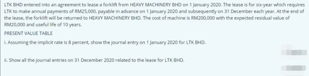 LTK BHD entered into an agreement to lease a forklift from HEAVY MACHINERY BHD on 1 January 2020. The lease is for six-year which requires
LTK to make annual payments of RM25,000, payable in advance on 1 January 2020 and subsequently on 31 December each year. At the end of
the lease, the forklift will be returned to HEAVY MACHINERY BHD. The cost of machine is RM200,000 with the expected residual value of
RM20,000 and useful life of 10 years.
PRESENT VALUE TABLE
i. Assuming the implicit rate is 8 percent, show the journal entry on 1 January 2020 for LTK BHD.
ii. Show all the journal entries on 31 December 2020 related to the lease for LTK BHD.
