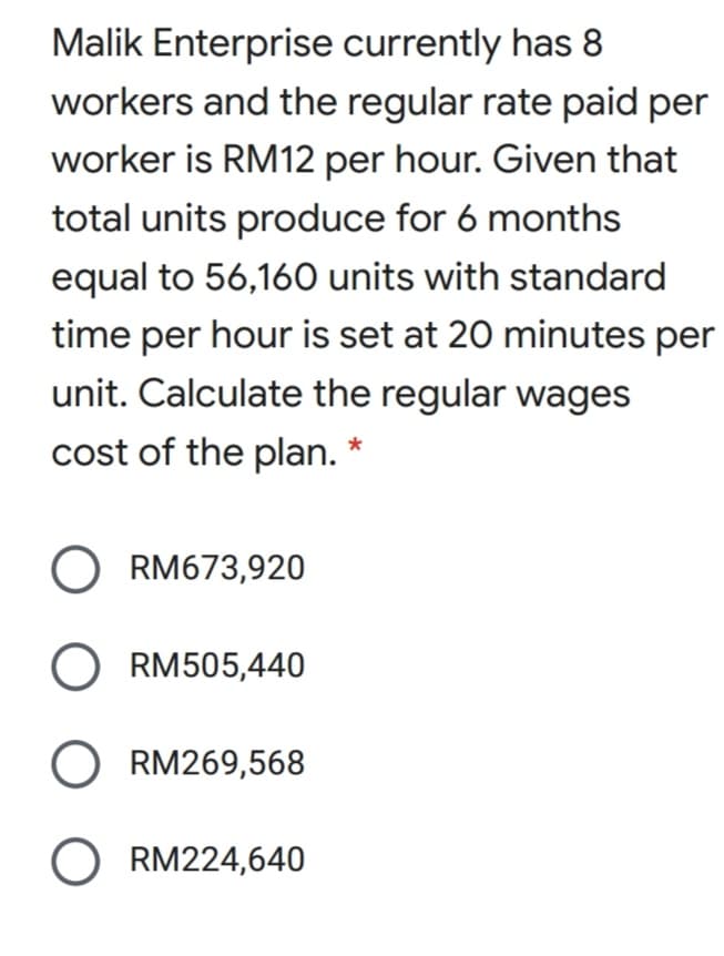 Malik Enterprise currently has 8
workers and the regular rate paid per
worker is RM12 per hour. Given that
total units produce for 6 months
equal to 56,160 units with standard
time per hour is set at 20 minutes per
unit. Calculate the regular wages
cost of the plan. *
O RM673,920
O RM505,440
O RM269,568
O RM224,640
