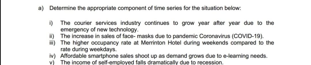 a)
Determine the appropriate component of time series for the situation below:
The courier services industry continues to grow year after year due to the
emergency of new technology.
The increase in sales of face- masks due to pandemic Coronavirus (COVID-19).
The higher occupancy rate at Merrinton Hotel during weekends compared to the
rate during weekdays.
i)
ii)
iii)
iv) Affordable smartphone sales shoot up as demand grows due to e-learning needs.
v) The income of self-employed falls dramatically due to recession.