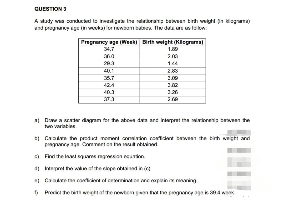 QUESTION 3
A study was conducted to investigate the relationship between birth weight (in kilograms)
and pregnancy age (in weeks) for newborn babies. The data are as follow:
Pregnancy age (Week) Birth weight (Kilograms)
34.7
36.0
29.3
40.1
35.7
42.4
40.3
37.3
1.89
2.03
1.44
2.83
3.09
3.82
3.26
2.69
a) Draw a scatter diagram for the above data and interpret the relationship between the
two variables.
b) Calculate the product moment correlation coefficient between the birth weight and
pregnancy age. Comment on the result obtained.
c)
Find the least squares regression equation.
d)
Interpret the value of the slope obtained in (c).
e) Calculate the coefficient of determination and explain its meaning.
f)
Predict the birth weight of the newborn given that the pregnancy age is 39.4 week.