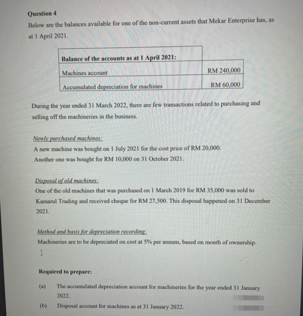 Question 4
Below are the balances available for one of the non-current assets that Mekar Enterprise has, as
at 1 April 2021.
Balance of the accounts as at 1 April 2021:
Machines account
RM 240,000
Accumulated depreciation for machines
RM 60,000
During the
year
ended 31 March 2022, there are few transactions related to purchasing and
selling off the machineries in the business.
Newly purchased machines:
A new machine was bought on 1 July 2021 for the cost price of RM 20,000.
Another one was bought for RM 10,000 on 31 October 2021.
Disposal of old machines:
One of the old machines that was purchased on 1 March 2019 for RM 35,000 was sold to
Kamarul Trading and received cheque for RM 27,500. This disposal happened on 31 December
2021.
Method and basis for depreciation recording:
Machineries are to be depreciated on cost at 5% per annum, based on month of ownership.
Required to prepare:
(a)
The accumulated depreciation account for machineries for the year ended 31 January
2022.
(b)
Disposal account for machines as at 31 January 2022.
