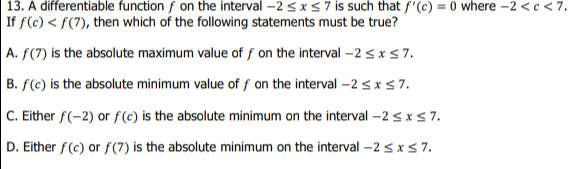 13. A differentiable function f on the interval -2 <xS7 is such that f'(c) = 0 where -2 <c <7.
If f(c) < f(7), then which of the following statements must be true?
A. f(7) is the absolute maximum value of f on the interval -2 sxs7.
B. f(c) is the absolute minimum value of f on the interval -2 < x s7.
C. Either f(-2) or f(c) is the absolute minimum on the interval –2 <xs 7.
D. Either f(c) or f(7) is the absolute minimum on the interval –2 <xs 7.
