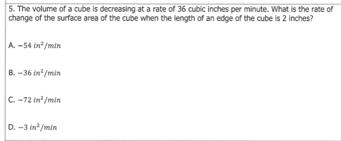 5. The volume of a cube is decreasing at a rate of 36 cubic inches per minute. What is the rate of
change of the surface area of the cube when the length of an edge of the cube is 2 inches?
A. –54 in² /min
B. –36 in? /min
C. -72 in? /min
D. -3 in? /min
