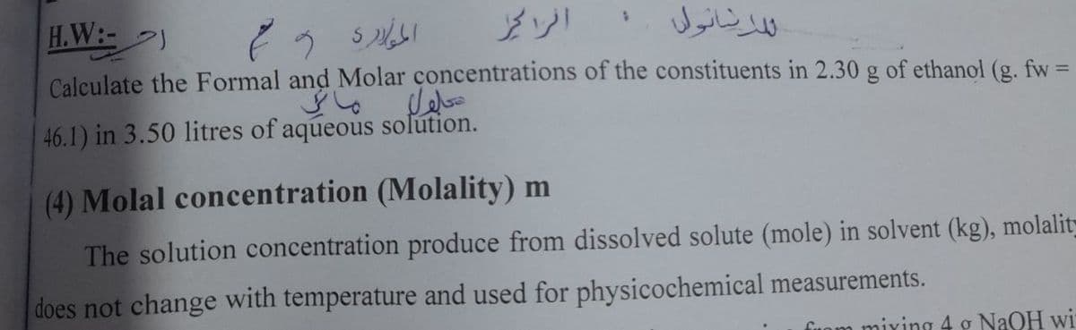 H.W:-)
النانول
%3D
Calculate the Formal and Molar concentrations of the constituents in 2.30 g of ethanol (g. fw
46.1) in 3.50 litres of aqueous solútion.
(4) Molal concentration (Molality) m
The solution concentration produce from dissolved solute (mole) in solvent (kg), molalit-
does not change with temperature and used for physicochemical measurements.
fuom mixing 4 g NaOH wi
