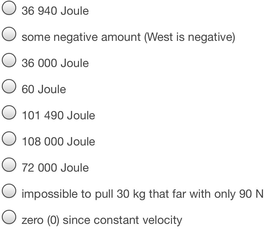O 36 940 Joule
some negative amount (West is negative)
O 36 000 Joule
60 Joule
O 101 490 Joule
O 108 000 Joule
O 72 000 Joule
impossible to pull 30 kg that far with only 90 N
zero (0) since constant velocity
