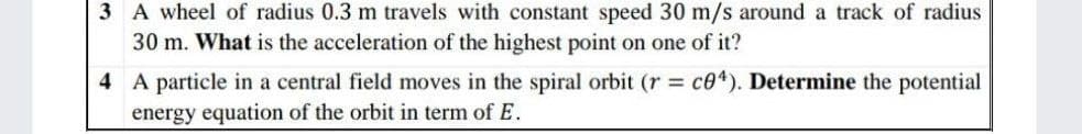 3 A wheel of radius 0.3 m travels with constant speed 30 m/s around a track of radius
30 m. What is the acceleration of the highest point on one of it?
4 A particle in a central field moves in the spiral orbit (r = c04). Determine the potential
energy equation of the orbit in term of E.
