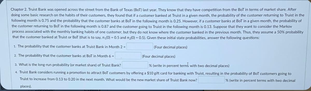 Chapter 2. Truist Bank was opened across the street from the Bank of Texas (BoT) last year. They know that they have competition from the BoT in terms of market share. After
doing some basic research on the habits of their customers, they found that if a customer banked at Truist in a given month, the probability of the customer returning to Truist in the
following month is 0.75 and the probability that the customer banks at BoT in the following month is 0.25. However, if a customer banks at BoT in a given month, the probability of
the customer returning to BoT in the following month is 0.87 and the customer going to Truist in the following month is 0.13. Suppose that they want to consider the Markov
process associated with the monthly banking habits of one customer, but they do not know where the customer banked in the previous month. Thus, they assume a 50% probability
that the customer banked at Truist or BoT (that is to say, n¡(0) = 0.5 and n:(0) = 0.5). Given these initial state probabilities, answer the following questions:
1. The probability that the customer banks at Truist Bank in Month 2 =
(Four decimal places)
2. The probability that the customer banks at BOT in Month 6 =
(Four decimal places)
3. What is the long-run probability (or market share) of Truist Bank?
% (write in percent terms with two decimal places)
4. Truist Bank considers running a promotion to attract BoT customers by offering a $10 gift card for banking with Truist, resulting in the probability of BoT customers going to
Truist to increase from 0.13 to 0.20 in the next month. What would be the new market share of Truist Bank now?
% (write in percent terms with two decimal
places).
