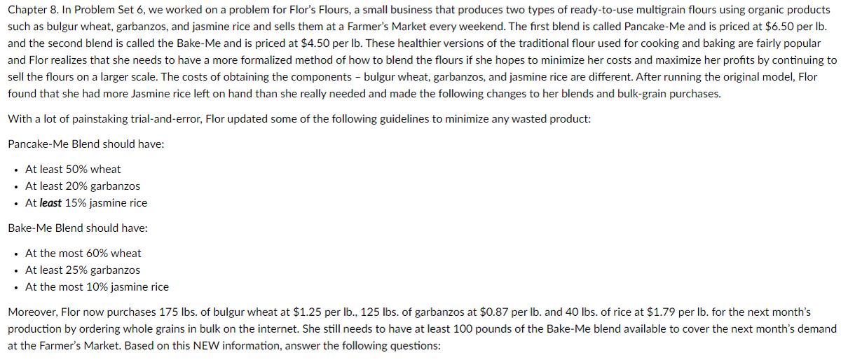 Chapter 8. In Problem Set 6, we worked on a problem for Flor's Flours, a small business that produces two types of ready-to-use multigrain flours using organic products
such as bulgur wheat, garbanzos, and jasmine rice and sells them at a Farmer's Market every weekend. The first blend is called Pancake-Me and is priced at $6.50 per Ib.
and the second blend is called the Bake-Me and is priced at $4.50 per Ib. These healthier versions of the traditional flour used for cooking and baking are fairly popular
and Flor realizes that she needs to have a more formalized method of how to blend the flours if she hopes to minimize her costs and maximize her profits by continuing to
sell the flours on a larger scale. The costs of obtaining the components - bulgur wheat, garbanzos, and jasmine rice are different. After running the original model, Flor
found that she had more Jasmine rice left on hand than she really needed and made the following changes to her blends and bulk-grain purchases.
With a lot of painstaking trial-and-error, Flor updated some of the following guidelines to minimize any wasted product:
Pancake-Me Blend should have:
• At least 50% wheat
• At least 20% garbanzos
• At least 15% jasmine rice
Bake-Me Blend should have:
• At the most 60% wheat
• At least 25% garbanzos
• At the most 10% jasmine rice
Moreover, Flor now purchases 175 lbs. of bulgur wheat at $1.25 per Ib., 125 Ibs. of garbanzos at $0.87 per Ib. and 40 Ibs. of rice at $1.79 per Ib. for the next month's
production by ordering whole grains in bulk on the internet. She still needs to have at least 100 pounds of the Bake-Me blend available to cover the next month's demand
at the Farmer's Market. Based on this NEW information, answer the following questions:
