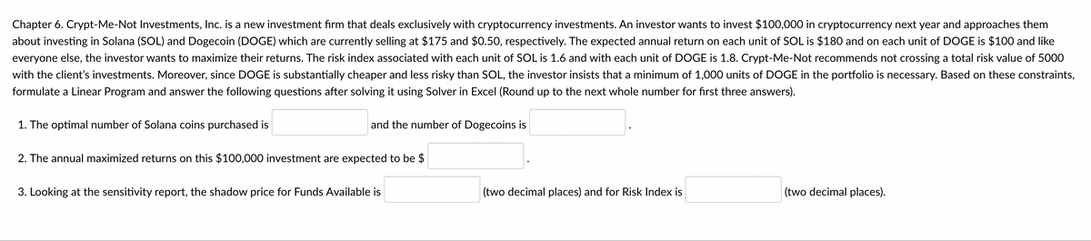 Chapter 6. Crypt-Me-Not Investments, Inc. is a new investment fırm that deals exclusively with cryptocurrency investments. An investor wants to invest $100,000 in cryptocurrency next year and approaches them
about investing in Solana (SOL) and Dogecoin (DOGE) which are currently selling at $175 and $0.50, respectively. The expected annual return on each unit of SOL is $180 and on each unit of DOGE is $100 and like
everyone else, the investor wants to maximize their returns. The risk index associated with each unit of SOL is 1.6 and with each unit of DOGE is 1.8. Crypt-Me-Not recommends not crossing a total risk value of 5000
with the client's investments. Moreover, since DOGE is substantially cheaper and less risky than SOL, the investor insists that a minimum of 1,000 units of DOGE in the portfolio is necessary. Based on these constraints,
formulate a Linear Program and answer the following questions after solving it using Solver in Excel (Round up to the next whole number for fırst three answers).
1. The optimal number of Solana coins purchased is
and the number of Dogecoins is
2. The annual maximized returns on this $100,000 investment are expected to be $
3. Looking at the sensitivity report, the shadow price for Funds Available is
(two decimal places) and for Risk Index is
(two decimal places).
