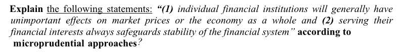 Explain the following statements: "(1) individual financial institutions will generally have
unimportant effects on market prices or the economy as a whole and (2) serving their
financial interests always safeguards stability of the financial system" according to
microprudential approaches?
