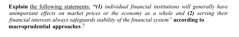 Explain the following statements: “(1) individual financial institutions will generally have
unimportant effects on market prices or the economy as a whole and (2) serving their
financial interests always safeguards stability of the financial system" according to
macroprudential approaches ?
