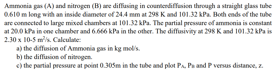 Ammonia gas (A) and nitrogen (B) are diffusing in counterdiffusion through a straight glass tube
0.610 m long with an inside diameter of 24.4 mm at 298 K and 101.32 kPa. Both ends of the tube
are connected to large mixed chambers at 101.32 kPa. The partial pressure of ammonia is constant
at 20.0 kPa in one chamber and 6.666 kPa in the other. The diffusivity at 298 K and 101.32 kPa is
2.30 x 10-5 m²/s. Calculate:
a) the diffusion of Ammonia gas in kg mol/s.
b) the diffusion of nitrogen.
c) the partial pressure at point 0.305m in the tube and plot PÃ, PÅ and P versus distance, z.