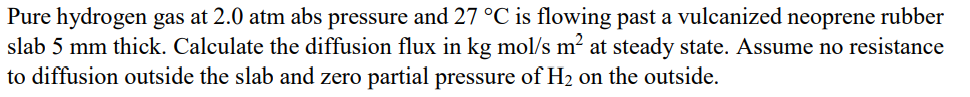 Pure hydrogen gas at 2.0 atm abs pressure and 27 °C is flowing past a vulcanized neoprene rubber
slab 5 mm thick. Calculate the diffusion flux in kg mol/s m² at steady state. Assume no resistance
to diffusion outside the slab and zero partial pressure of H₂ on the outside.