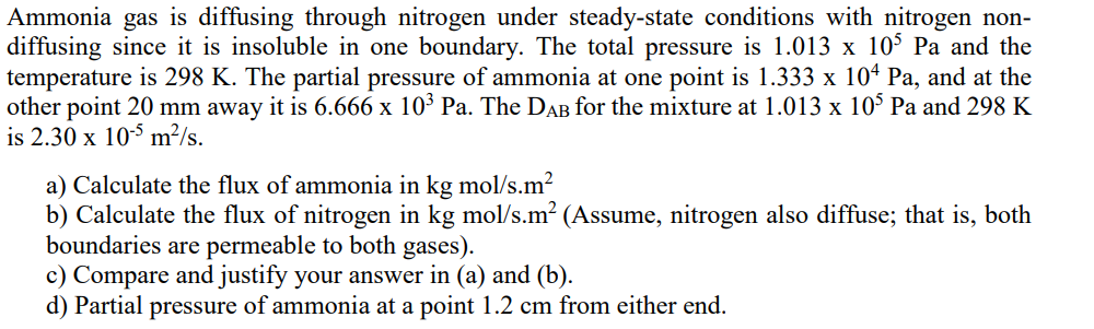 Ammonia gas is diffusing through nitrogen under steady-state conditions with nitrogen non-
diffusing since it is insoluble in one boundary. The total pressure is 1.013 x 105 Pa and the
temperature is 298 K. The partial pressure of ammonia at one point is 1.333 x 104 Pa, and at the
other point 20 mm away it is 6.666 x 10³ Pa. The DAB for the mixture at 1.013 x 105 Pa and 298 K
is 2.30 x 10-5 m²/s.
a) Calculate the flux of ammonia in kg mol/s.m²
b) Calculate the flux of nitrogen in kg mol/s.m² (Assume, nitrogen also diffuse; that is, both
boundaries are permeable to both gases).
c) Compare and justify your answer in (a) and (b).
d) Partial pressure of ammonia at a point 1.2 cm from either end.