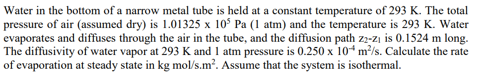 Water in the bottom of a narrow metal tube is held at a constant temperature of 293 K. The total
pressure of air (assumed dry) is 1.01325 x 10³ Pa (1 atm) and the temperature is 293 K. Water
evaporates and diffuses through the air in the tube, and the diffusion path z2-z₁ is 0.1524 m long.
The diffusivity of water vapor at 293 K and 1 atm pressure is 0.250 x 104 m²/s. Calculate the rate
of evaporation at steady state in kg mol/s.m². Assume that the system is isothermal.