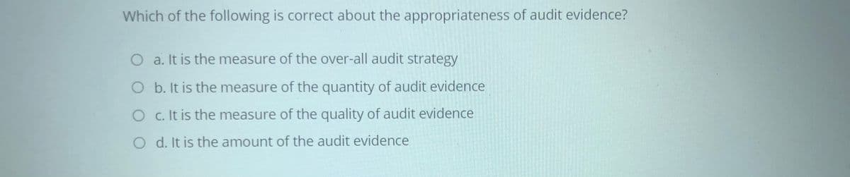 Which of the following is correct about the appropriateness of audit evidence?
O a. It is the measure of the over-all audit strategy
O b. It is the measure of the quantity of audit evidence
O c. It is the measure of the quality of audit evidence
O d. It is the amount of the audit evidence

