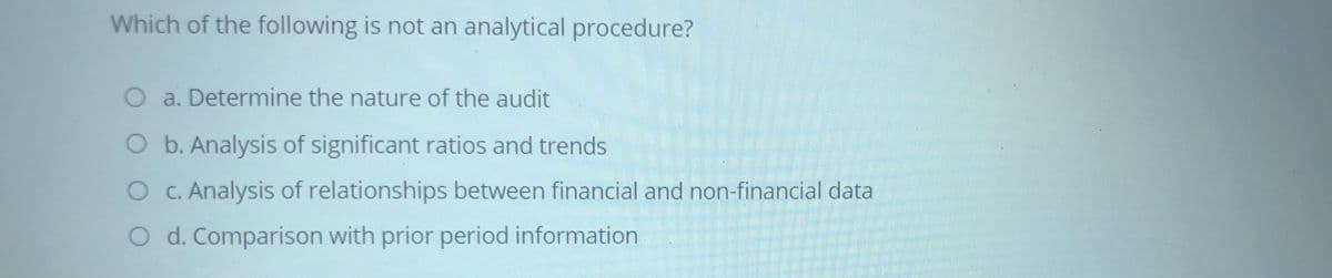 Which of the following is not an analytical procedure?
O a. Determine the nature of the audit
O b. Analysis of significant ratios and trends
OC. Analysis of relationships between financial and non-financial data
O d. Comparison with prior period information

