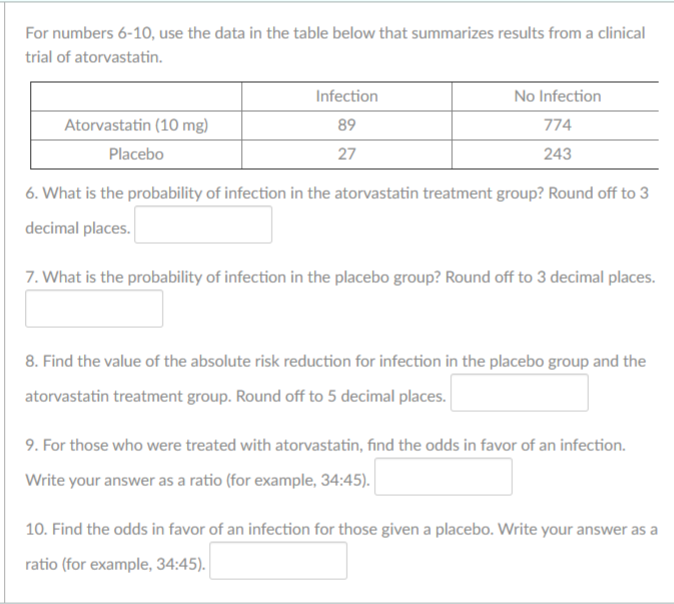 For numbers 6-10, use the data in the table below that summarizes results from a clinical
trial of atorvastatin.
Infection
No Infection
Atorvastatin (10 mg)
89
774
Placebo
27
243
6. What is the probability of infection in the atorvastatin treatment group? Round off to 3
decimal places.
7. What is the probability of infection in the placebo group? Round off to 3 decimal places.
8. Find the value of the absolute risk reduction for infection in the placebo group and the
atorvastatin treatment group. Round off to 5 decimal places.
9. For those who were treated with atorvastatin, find the odds in favor of an infection.
Write your answer as a ratio (for example, 34:45).
10. Find the odds in favor of an infection for those given a placebo. Write your answer as a
ratio (for example, 34:45).
