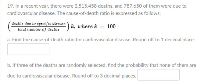 19. In a recent year, there were 2,515,458 deaths, and 787,650 of them were due to
cardiovascular disease. The cause-of-death ratio is expressed as follows:
deaths due to specific disease
total number of deaths
-) k, where k = 100
a. Find the cause-of-death ratio for cardiovascular disease. Round off to 1 decimal place.
b. If three of the deaths are randomly selected, find the probability that none of them are
due to cardiovascular disease. Round off to 3 decimal places.
