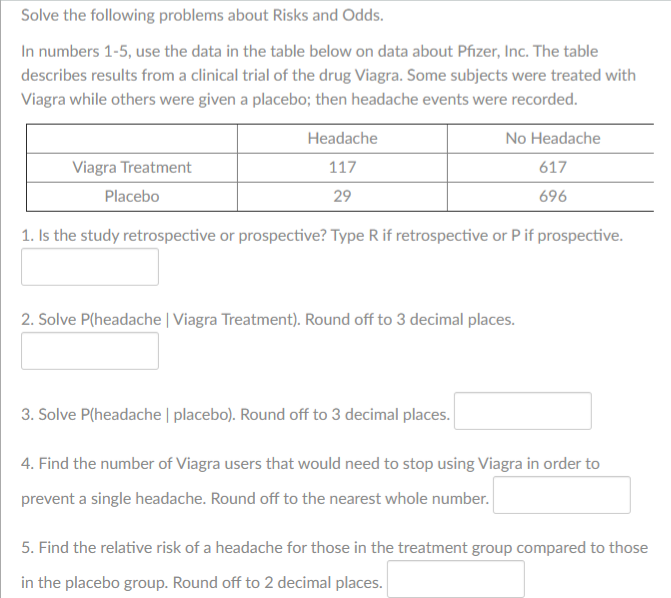 Solve the following problems about Risks and Odds.
In numbers 1-5, use the data in the table below on data about Pfizer, Inc. The table
describes results from a clinical trial of the drug Viagra. Some subjects were treated with
Viagra while others were given a placebo; then headache events were recorded.
Headache
No Headache
Viagra Treatment
117
617
Placebo
29
696
1. Is the study retrospective or prospective? Type R if retrospective or Pif prospective.
2. Solve P(headache | Viagra Treatment). Round off to 3 decimal places.
3. Solve P(headache | placebo). Round off to 3 decimal places.
4. Find the number of Viagra users that would need to stop using Viagra in order to
prevent a single headache. Round off to the nearest whole number.
5. Find the relative risk of a headache for those in the treatment group compared to those
in the placebo group. Round off to 2 decimal places.
