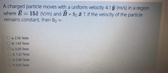 A charged particle moves with a uniform velocity 4.1 y (m/s) in a region
where E = 152 (V/m) and B = Bo T. If the velocity of the particle
remains constant, then Bo =:
%3D
%3D
O a. 2.56 Tesla
O b. 1.83 Tesla
O c. 0.29 Tesla
d. 1.22 Tesla
e. 3.66 Tesla
O f. 0.55 Tesla
