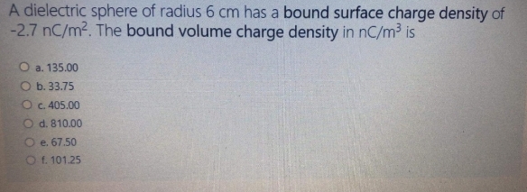A dielectric sphere of radius 6 cm has a bound surface charge density of
-2.7 nC/m2. The bound volume charge density in nC/m³ is
O a. 135.00
O b. 33.75
O c. 405.00
O d. 810.00
O e. 67.50
O f. 101.25
