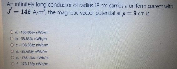 An infinitely long conductor of radius 18 cm carries a uniform current with
J = 142 A/m2, the magnetic vector potential at p= 9 cm is
%3D
O a. -106.88ây nWb/m
O b. -35.63åz nWb/m
OC-106.88åz nWb/m
O d. -35.63ây nWb/m
e. -178.13åz nWb/m
O f. -178.13åy nWb/m
