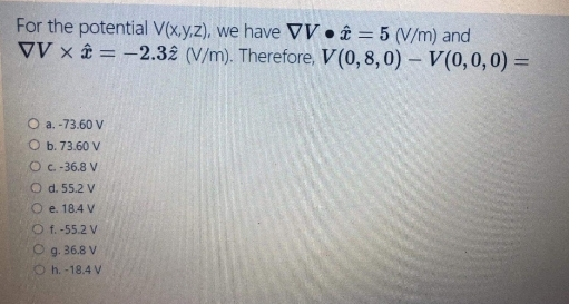 For the potential V(x.y,z), we have VV • £ = 5 (V/m) and
VV x = -2.32 (V/m). Therefore, V(0, 8,0) – V(0,0,0) =
O a. -73.60 V
O b. 73.60 V
O C - 36.8 V
O d. 55.2 V
O e. 18.4 V
O f. -55.2 V
O g. 36.8 V
O h. -18.4 V
