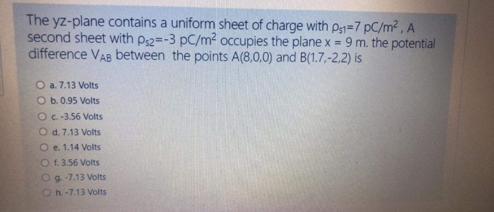 The yz-plane contains a uniform sheet of charge with p51=7 pC/m² , A
second sheet with ps2=-3 pC/m² occupies the plane x = 9 m. the potential
difference VAB between the points A(8,0,0) and B(1.7,-2,2) is
O a. 7.13 Volts
O b. 0.95 Volts
O c. -3.56 Volts
O d. 7.13 Volts
O e. 1.14 Volts
O f. 3.56 Volts
O g. -7.13 Volts
O h. -7.13 Volts
