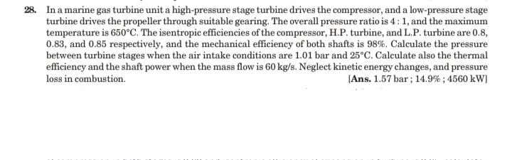 28. In a marine gas turbine unit a high-pressure stage turbine drives the compressor, and a low-pressure stage
turbine drives the propeller through suitable gearing. The overall pressure ratio is 4: 1, and the maximum
temperature is 650°C. The isentropic efficiencies of the compressor, H.P. turbine, and L.P. turbine are 0.8,
0.83, and 0.85 respectively, and the mechanical efficiency of both shafts is 98%. Calculate the pressure
between turbine stages when the air intake conditions are 1.01 bar and 25°C. Calculate also the thermal
efficiency and the shaft power when the mass flow is 60 kg/s. Neglect kinetic energy changes, and pressure
[Ans. 1.57 bar; 14.9% ; 4560 kW)
loss in combustion.
