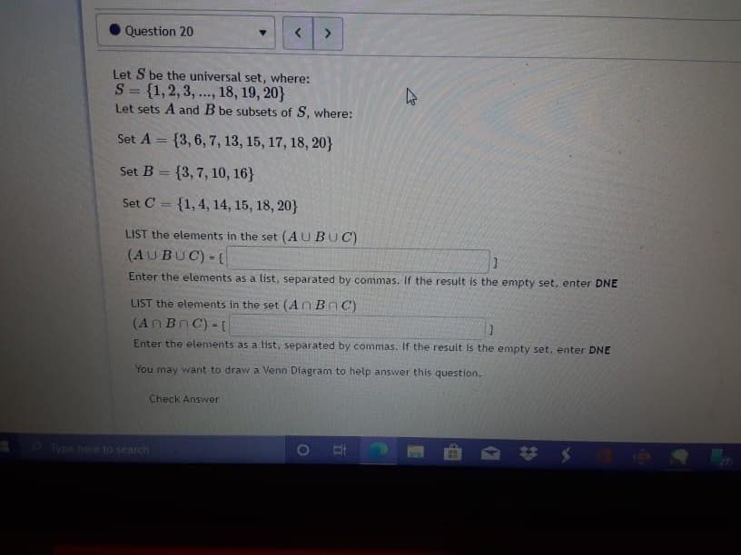 Let S be the universal set, where:
S= {1,2,3,.. 18, 19, 20}
Let sets A and B be subsets of S, where:
Set A = {3,6, 7, 13, 15, 17, 18, 20}
Set B = {3, 7, 10, 16}
Set C = {1,4, 14, 15, 18, 20}
LIST the elements in the set (AUBUC)
(AUBUC)-(
Enter the elements as a list, separated by commas. If the result is the empty set, enter DNE
