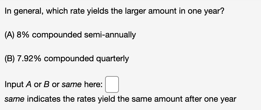 In general, which rate yields the larger amount in one year?
(A) 8% compounded semi-annually
(B) 7.92% compounded quarterly
Input A or B or same here:
same indicates the rates yield the same amount after one year