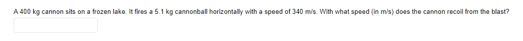 A 400 kg cannon sits on a frozen lake. It fires a 5.1 kg cannonball horizontally with a speed of 340 m/s. With what speed (in m/s) does the cannon recoil from the blast?
