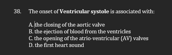 38.
The onset of Ventricular systole is associated with:
A. the closing of the aortic valve
B. the ejection of blood from the ventricles
C. the opening of the atrio-ventricular (AV) valves
D. the first heart sound
