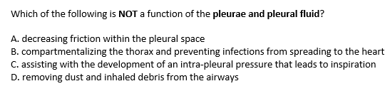 Which of the following is NOT a function of the pleurae and pleural fluid?
A. decreasing friction within the pleural space
B. compartmentalizing the thorax and preventing infections from spreading to the heart
C. assisting with the development of an intra-pleural pressure that leads to inspiration
D. removing dust and inhaled debris from the airways
