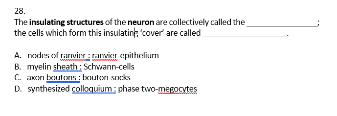 28.
The insulating structures of the neuron are collectively called the
the cells which form this insulating 'cover' are called
A. nodes of ranvier : ranvier-epithelium
B. myelin sheath : Schwann-cells
C. axon boutons : bouton-socks
D. synthesized colloquium : phase two-megocytes
